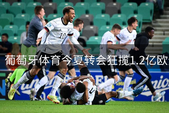 葡萄牙体育今夏转会狂揽1.2亿欧元 阵容重组成效显著